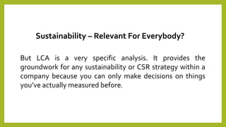 But LCA is a very specific analysis. It provides the
groundwork for any sustainability or CSR strategy within a
company because you can only make decisions on things
you’ve actually measured before.
Sustainability – Relevant For Everybody?
 
