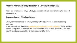 Product Management / Research & Development (R&D)
There are two reasons why a Life Cycle Assessment can be interesting for product
management.
Reason 1: Comply With Regulations
Often, companies need to simply comply with regulations to continue doing
business.
In some countries, there are standardized tenders for public projects.These tenders
require companies to disclose the environmental data of their products – and you
would have to conduct a Life Cycle Assessment for that.
 