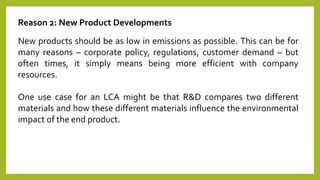 Reason 2: New Product Developments
New products should be as low in emissions as possible. This can be for
many reasons – corporate policy, regulations, customer demand – but
often times, it simply means being more efficient with company
resources.
One use case for an LCA might be that R&D compares two different
materials and how these different materials influence the environmental
impact of the end product.
 