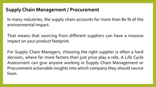 Supply Chain Management / Procurement
In many industries, the supply chain accounts for more than 80 % of the
environmental impact.
That means that sourcing from different suppliers can have a massive
impact on your product footprint.
For Supply Chain Managers, choosing the right supplier is often a hard
decision, where far more factors than just price play a role. A Life Cycle
Assessment can give anyone working in Supply Chain Management or
Procurement actionable insights into which company they should source
from.
 