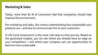 Marketing & Sales
Today, more than 81 % of consumers feel that companies should help
improve the environment.
For marketing and sales, this means understanding how sustainable your
products are – and how to communicate this to your customers.
A Life Cycle Assessment is the most vital step on that journey. Based on
the generated insights, you can see where you already have an edge on
your competitors – and where your company can use opportunities to
become more sustainable.
 