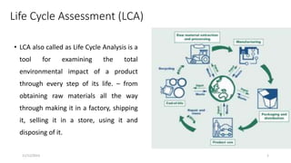 Life Cycle Assessment (LCA)
• LCA also called as Life Cycle Analysis is a
tool for examining the total
environmental impact of a product
through every step of its life. – from
obtaining raw materials all the way
through making it in a factory, shipping
it, selling it in a store, using it and
disposing of it.
11/12/2023 1
 