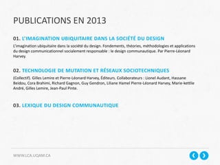 PUBLICATIONS EN 2013
WWW.LCA.UQAM.CA
01. L’IMAGINATION UBIQUITAIRE DANS LA SOCIÉTÉ DU DESIGN
L’imagination ubiquitaire dans la société du design. Fondements, théories, méthodologies et applications
du design communicationnel socialement responsable : le design communautique. Par Pierre-Léonard
Harvey.
02. TECHNOLOGIE DE MUTATION ET RÉSEAUX SOCIOTECHNIQUES
(Collectif). Gilles Lemire et Pierre-Léonard Harvey, Éditeurs. Collaborateurs : Lionel Audant, Hassane
Beidou, Cora Brahimi, Richard Gagnon, Guy Gendron, Liliane Hamel Pierre-Léonard Harvey, Marie-kettlie
André, Gilles Lemire, Jean-Paul Pinte.
03. LEXIQUE DU DESIGN COMMUNAUTIQUE
 