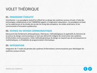 VOLET THÉORIQUE
WWW.LCA.UQAM.CA
01. PARADIGME ÉVOLUTIF
Contribution à un paradigme évolutif et réflexif de co-design des systèmes sociaux virtuels à l’aide des
technologies collaboratives et de l’UBIMÉDIA appelé «L’imagination ubiquitaire». Ce paradigme est basé
sur les expériences et les études de cas des les living labs européens, les colabs américains, et les
communautés d’innovation québécoises.
02. SCIENCE DU DESIGN COMMUNAUTIQUE
Découverte des fondements philosophiques, théoriques, méthodologiques et applicatifs du domaine de
la science du design communautique en tant que démarche intégrée de construction des systèmes
d’information communautaires. Cette méthode générique de design ne requiert pas de connaissances en
mathématiques, ni d’habiletés de programmation informatique.
03. INTÉGRATION
Intégration de 7 modes de pensées des systèmes d’informations communautaires pour développer les
systèmes sociaux virtuels.
 