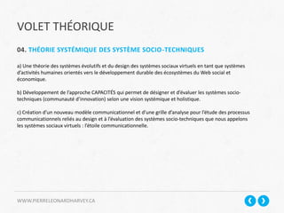 VOLET THÉORIQUE
WWW.PIERRELEONARDHARVEY.CA
04. THÉORIE SYSTÉMIQUE DES SYSTÈME SOCIO-TECHNIQUES
a) Une théorie des systèmes évolutifs et du design des systèmes sociaux virtuels en tant que systèmes
d’activités humaines orientés vers le développement durable des écosystèmes du Web social et
économique.
b) Développement de l’approche CAPACITÉS qui permet de désigner et d’évaluer les systèmes socio-
techniques (communauté d’innovation) selon une vision systémique et holistique.
c) Création d’un nouveau modèle communicationnel et d’une grille d’analyse pour l’étude des processus
communicationnels reliés au design et à l’évaluation des systèmes socio-techniques que nous appelons
les systèmes sociaux virtuels : l’étoile communicationnelle.
 