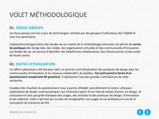 VOLET MÉTHODOLOGIQUE
WWW.LCA.UQAM.CA
01. FOCUS GROUPS
Les focus groups ont mis à jour les technologies utilisées par des groupes d’utilisateurs de l’UQAM et
chez nos partenaires.
L’adaptation/réorganisation des études de cas inspiré de la méthodologie Léonardo ont permis de cerner
les pratiques des livings labs, des colabs, des organisations virtuelles et des communautés d’innovation.
Les études de cas ont permis d’identifier des plateformes collaboratives, des infrastructures et des outils
de toutes sortes.
02. OUTILS D’ÉVALUATION
Un effort substantiel a été fait pour bâtir un premier outil d’évaluation des pratiques de design dans les
communautés d’innovation et les réseaux collaboratif s du Québec. Cet outil prend la forme d’un
questionnaire comportant 94 questions. Il représente l’une des grandes contributions de cette
recherche.
L’analyse des résultats du questionnaire nous a permis d’établir concrètement la notion «d’espace
exploratoire de design communautique» qui s’articule à partir d’une liste de verbes d’action en design, et
s’actualise en tant que grille d’analyse des usages, des activités et des pratiques de design, d’innovation
et de créativité. Celle-ci permet par la suite de cartographier ces usages et ces pratiques en vue de la
conception de scénarios de SSV.
 