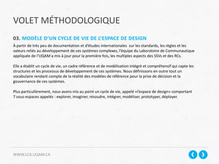 VOLET MÉTHODOLOGIQUE
WWW.LCA.UQAM.CA
03. MODÈLE D’UN CYCLE DE VIE DE L’ESPACE DE DESIGN
À partir de très peu de documentation et d’études internationales sur les standards, les règles et les
valeurs reliés au développement de ces systèmes complexes, l’équipe du Laboratoire de Communautique
appliquée de l’UQAM a mis à jour pour la première fois, les multiples aspects des SSVs et des RCs.
Elle a établit un cycle de vie, un cadre référence et de modélisation intégré et compréhensif qui capte les
structures et les processus de développement de ces systèmes. Nous définissons en outre tout un
vocabulaire rendant compte de la réalité des modèles de référence pour la prise de décision et la
gouvernance de ces systèmes.
Plus particulièrement, nous avons mis au point un cycle de vie, appelé «l’espace de design» comportant
7 sous-espaces appelés : explorer, imaginer, résoudre, intégrer, modéliser, prototyper, déployer.
 
