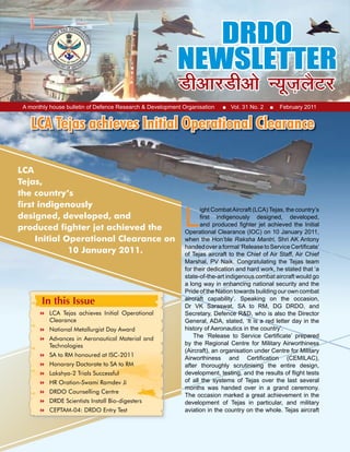 1February 2011Home
A monthly house bulletin of Defence Research & Development Organisation ■ Vol. 31 No. 2 ■ February 2011
LCA Tejas achieves Initial Operational Clearance
LCA
Tejas,
the country’s
first indigenously
designed, developed, and
produced fighter jet achieved the
Initial Operational Clearance on
10 January 2011.
In this Issue
L
ight CombatAircraft (LCA) Tejas, the country’s
first indigenously designed, developed,
and produced fighter jet achieved the Initial
Operational Clearance (IOC) on 10 January 2011,
when the Hon’ble Raksha Mantri, Shri AK Antony
handedoveraformal‘ReleasetoServiceCertificate’
of Tejas aircraft to the Chief of Air Staff, Air Chief
Marshal, PV Naik. Congratulating the Tejas team
for their dedication and hard work, he stated that ‘a
state-of-the-art indigenous combat aircraft would go
a long way in enhancing national security and the
Pride of the Nation towards building our own combat
aircraft capability’. Speaking on the occasion,
Dr VK Saraswat, SA to RM, DG DRDO, and
Secretary, Defence R&D, who is also the Director
General, ADA, stated, ‘It is a red letter day in the
history of Aeronautics in the country’.
The ‘Release to Service Certificate’ prepared
by the Regional Centre for Military Airworthiness
(Aircraft), an organisation under Centre for Military
Airworthiness and Certification (CEMILAC),
after thoroughly scrutinising the entire design,
development, testing, and the results of flight tests
of all the systems of Tejas over the last several
months was handed over in a grand ceremony.
The occasion marked a great achievement in the
development of Tejas in particular, and military
aviation in the country on the whole. Tejas aircraft
	 LCA Tejas achieves Initial Operational
Clearance
	 National Metallurgist Day Award
	 Advances in Aeronautical Material and
Technologies
	 SA to RM honoured at ISC-2011
	 Honorary Doctorate to SA to RM
	 Lakshya-2 Trials Successful
	 HR Oration-Swami Ramdev Ji
	 DRDO Counselling Centre
	 DRDE Scientists Install Bio-digesters
	 CEPTAM-04: DRDO Entry Test
 