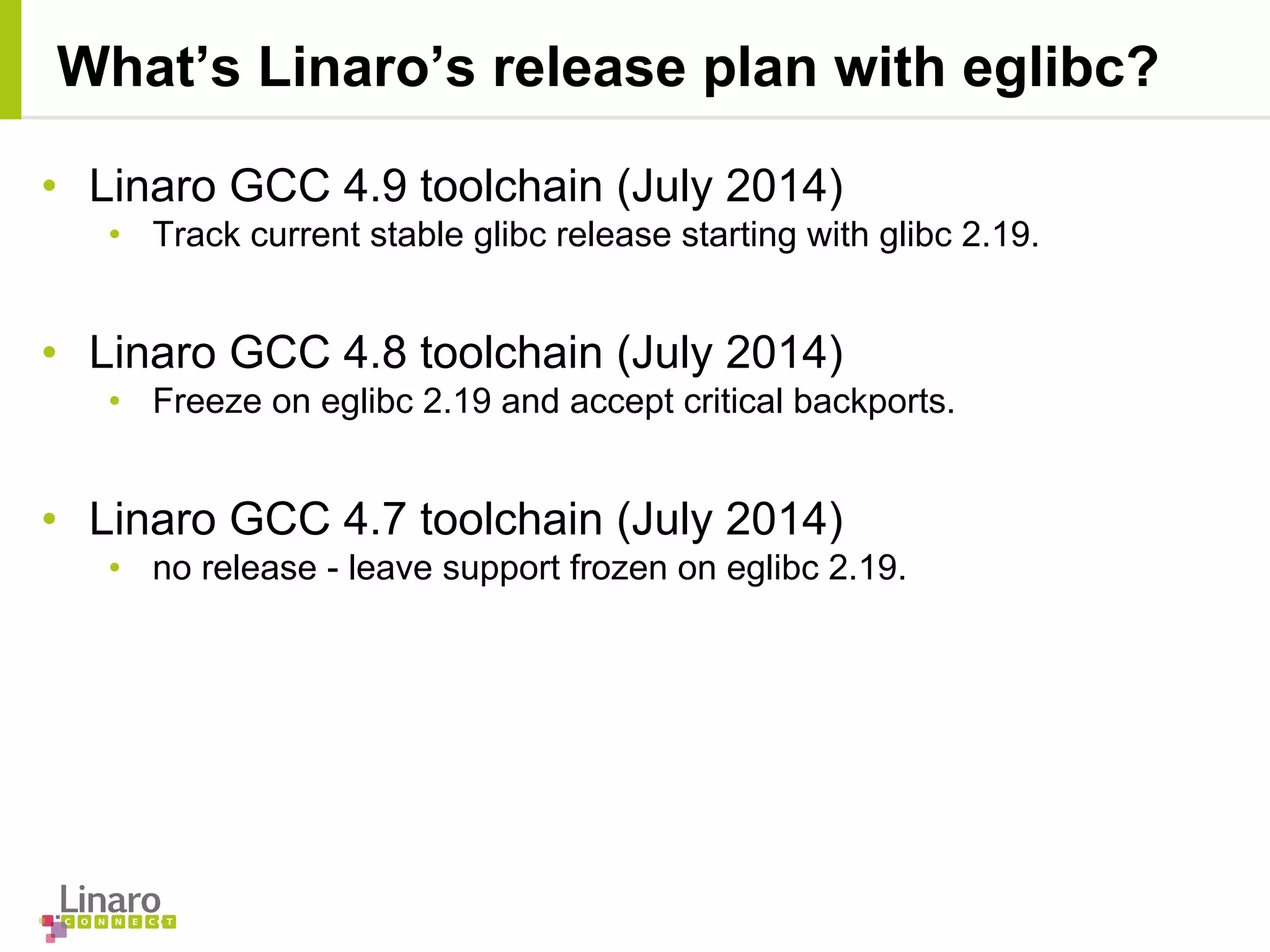 • Linaro GCC 4.9 toolchain (July 2014)
• Track current stable glibc release starting with glibc 2.19.
• Linaro GCC 4.8 toolchain (July 2014)
• Freeze on eglibc 2.19 and accept critical backports.
• Linaro GCC 4.7 toolchain (July 2014)
• no release - leave support frozen on eglibc 2.19.
What’s Linaro’s release plan with eglibc?
 