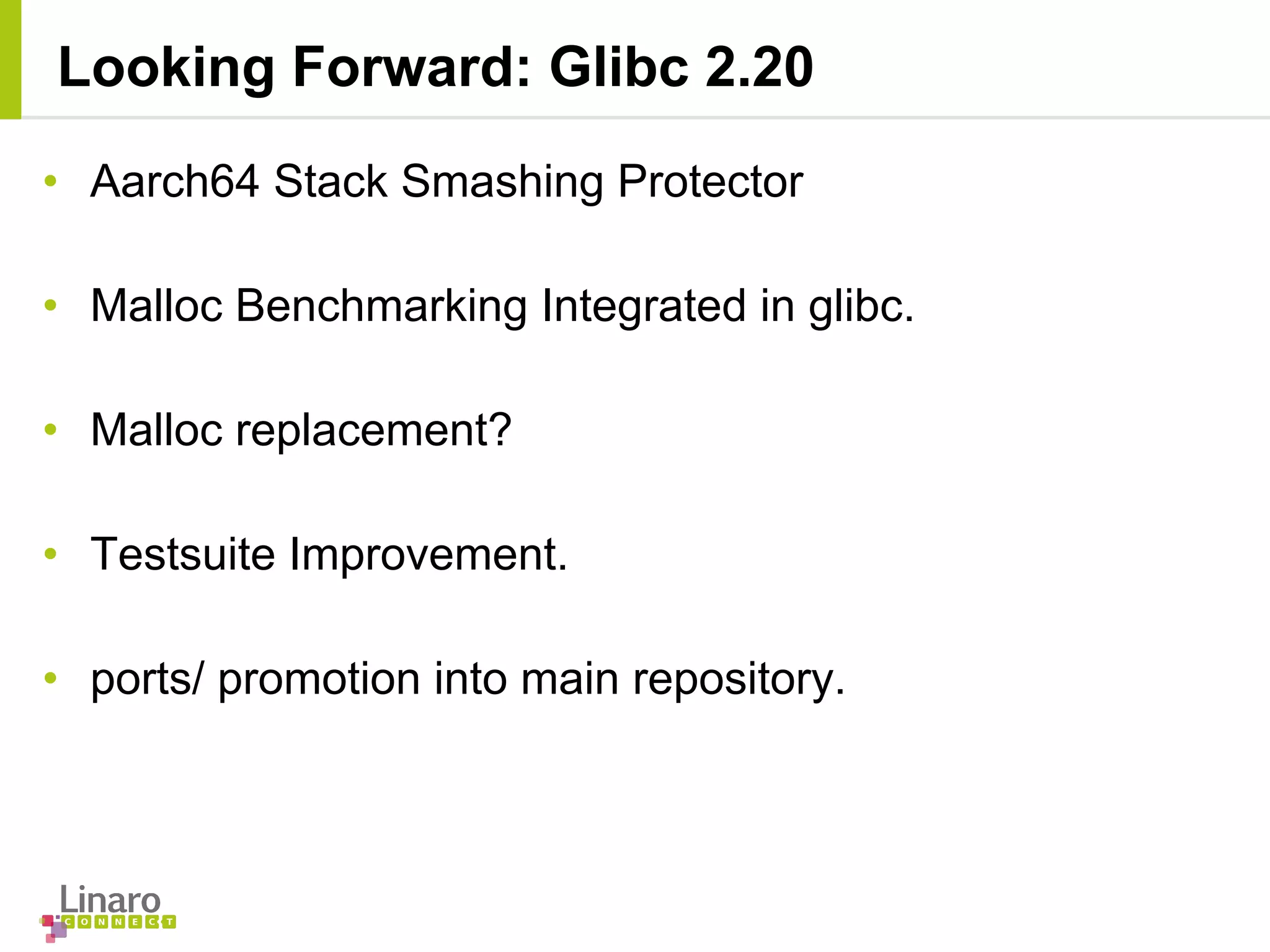 • Aarch64 Stack Smashing Protector
• Malloc Benchmarking Integrated in glibc.
• Malloc replacement?
• Testsuite Improvement.
• ports/ promotion into main repository.
Looking Forward: Glibc 2.20
 