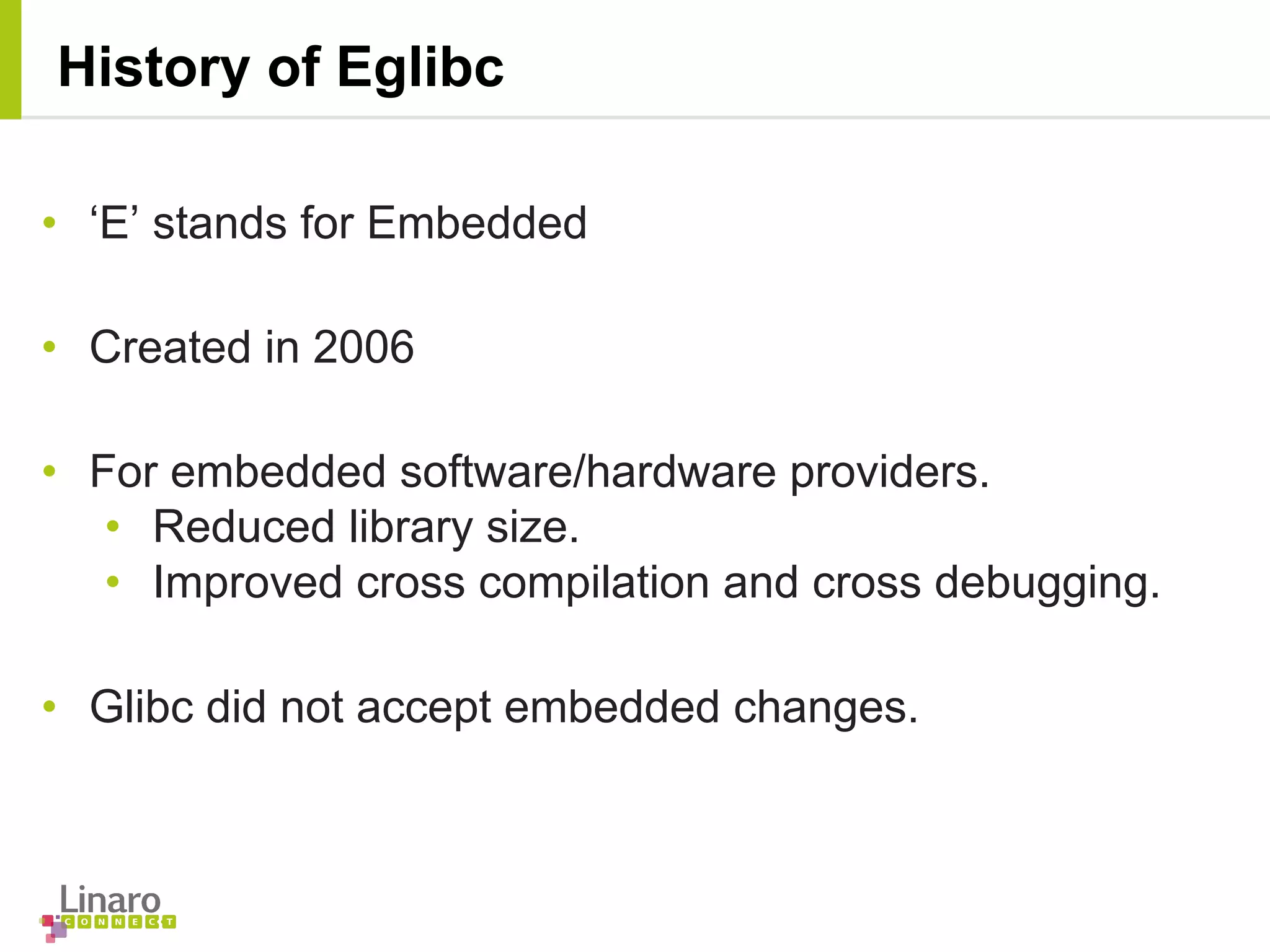 • ‘E’ stands for Embedded
• Created in 2006
• For embedded software/hardware providers.
• Reduced library size.
• Improved cross compilation and cross debugging.
• Glibc did not accept embedded changes.
History of Eglibc
 