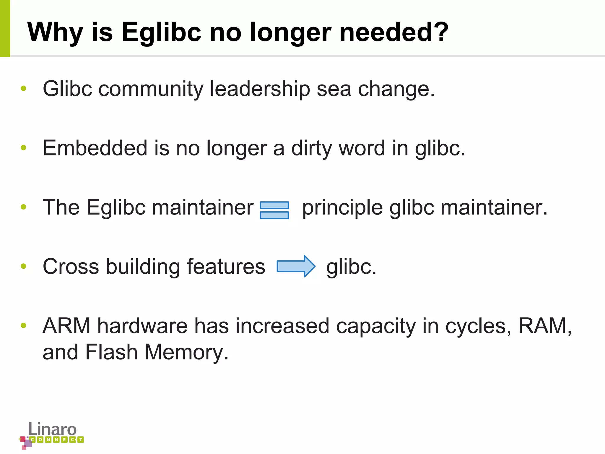 • Glibc community leadership sea change.
• Embedded is no longer a dirty word in glibc.
• The Eglibc maintainer principle glibc maintainer.
• Cross building features glibc.
• ARM hardware has increased capacity in cycles, RAM,
and Flash Memory.
Why is Eglibc no longer needed?
 