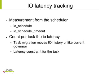 IO latency tracking
● Measurement from the scheduler
− io_schedule
− io_schedule_timeout
● Count per task the io latency
− Task migration moves IO history unlike current
governor
− Latency constraint for the task
 