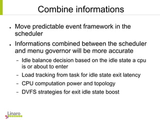 Combine informations
● Move predictable event framework in the
scheduler
● Informations combined between the scheduler
and menu governor will be more accurate
− Idle balance decision based on the idle state a cpu
is or about to enter
− Load tracking from task for idle state exit latency
− CPU computation power and topology
− DVFS strategies for exit idle state boost
 