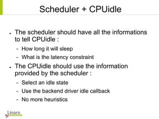 Scheduler + CPUidle
● The scheduler should have all the informations
to tell CPUidle :
− How long it will sleep
− What is the latency constraint
● The CPUidle should use the information
provided by the scheduler :
− Select an idle state
− Use the backend driver idle callback
− No more heuristics
 
