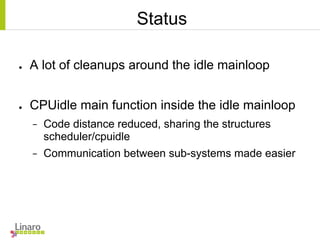 Status
● A lot of cleanups around the idle mainloop
● CPUidle main function inside the idle mainloop
− Code distance reduced, sharing the structures
scheduler/cpuidle
− Communication between sub-systems made easier
 