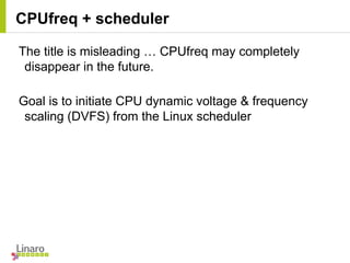 CPUfreq + scheduler
The title is misleading … CPUfreq may completely
disappear in the future.
Goal is to initiate CPU dynamic voltage & frequency
scaling (DVFS) from the Linux scheduler
 