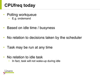 • Polling workqueue
• E.g. ondemand
• Based on idle time / busyness
• No relation to decisions taken by the scheduler
• Task may be run at any time
• No relation to idle task
• In fact, task will not wake-up during idle
CPUfreq today
 