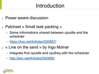 Introduction
● Power aware discussion
● Patchset « Small task packing »
− Some informations shared between cpuidle and the
scheduler
− https://lwn.net/Articles/520857/
● « Line on the sand » by Ingo Molnar
− Integrate first cpuidle and cpufreq with the scheduler
− http://lwn.net/Articles/552885/
 