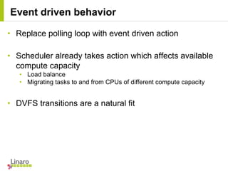 • Replace polling loop with event driven action
• Scheduler already takes action which affects available
compute capacity
• Load balance
• Migrating tasks to and from CPUs of different compute capacity
• DVFS transitions are a natural fit
Event driven behavior
 