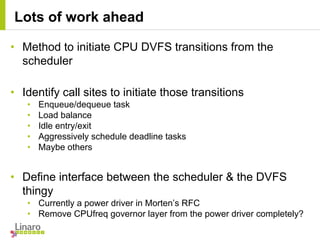 • Method to initiate CPU DVFS transitions from the
scheduler
• Identify call sites to initiate those transitions
• Enqueue/dequeue task
• Load balance
• Idle entry/exit
• Aggressively schedule deadline tasks
• Maybe others
• Define interface between the scheduler & the DVFS
thingy
• Currently a power driver in Morten’s RFC
• Remove CPUfreq governor layer from the power driver completely?
Lots of work ahead
 