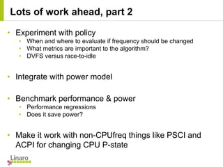 • Experiment with policy
• When and where to evaluate if frequency should be changed
• What metrics are important to the algorithm?
• DVFS versus race-to-idle
• Integrate with power model
• Benchmark performance & power
• Performance regressions
• Does it save power?
• Make it work with non-CPUfreq things like PSCI and
ACPI for changing CPU P-state
Lots of work ahead, part 2
 
