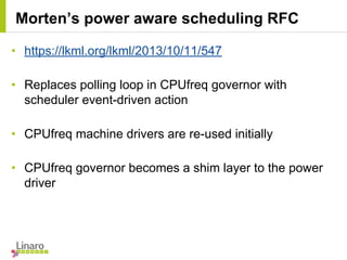 • https://lkml.org/lkml/2013/10/11/547
• Replaces polling loop in CPUfreq governor with
scheduler event-driven action
• CPUfreq machine drivers are re-used initially
• CPUfreq governor becomes a shim layer to the power
driver
Morten’s power aware scheduling RFC
 