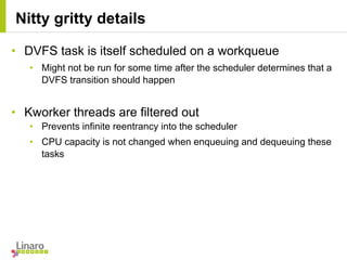 • DVFS task is itself scheduled on a workqueue
• Might not be run for some time after the scheduler determines that a
DVFS transition should happen
• Kworker threads are filtered out
• Prevents infinite reentrancy into the scheduler
• CPU capacity is not changed when enqueuing and dequeuing these
tasks
Nitty gritty details
 