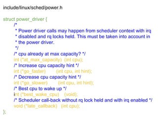 include/linux/sched/power.h
struct power_driver {
/*
* Power driver calls may happen from scheduler context with irq
* disabled and rq locks held. This must be taken into account in
* the power driver.
*/
/* cpu already at max capacity? */
int (*at_max_capacity) (int cpu);
/* Increase cpu capacity hint */
int (*go_faster) (int cpu, int hint);
/* Decrease cpu capacity hint */
int (*go_slower) (int cpu, int hint);
/* Best cpu to wake up */
int (*best_wake_cpu) (void);
/* Scheduler call-back without rq lock held and with irq enabled */
void (*late_callback) (int cpu);
};
 