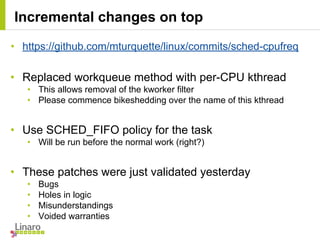 • https://github.com/mturquette/linux/commits/sched-cpufreq
• Replaced workqueue method with per-CPU kthread
• This allows removal of the kworker filter
• Please commence bikeshedding over the name of this kthread
• Use SCHED_FIFO policy for the task
• Will be run before the normal work (right?)
• These patches were just validated yesterday
• Bugs
• Holes in logic
• Misunderstandings
• Voided warranties
Incremental changes on top
 