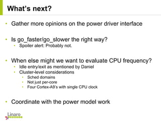 • Gather more opinions on the power driver interface
• Is go_faster/go_slower the right way?
• Spoiler alert: Probably not.
• When else might we want to evaluate CPU frequency?
• Idle entry/exit as mentioned by Daniel
• Cluster-level considerations
• Sched domains
• Not just per-core
• Four Cortex-A9’s with single CPU clock
• Coordinate with the power model work
What’s next?
 