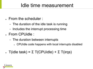 Idle time measurement
● From the scheduler :
− The duration of the idle task is running
− Includes the interrupt processing time
● From CPUidle :
− The duration between interrupts
● CPUIdle code happens with local interrupts disabled
● T(idle task) = Σ T(CPUidle) + Σ T(irqs)
 