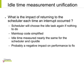 Idle time measurement unification
● What is the impact of returning to the
scheduler each time an interrupt occurred ?
− Scheduler will choose the idle task again if nothing
to do
− Mainloop code simplified
− Idle time measured nearly the same for the
scheduler and cpuidle
− Probably a negative impact on performance to fix
 