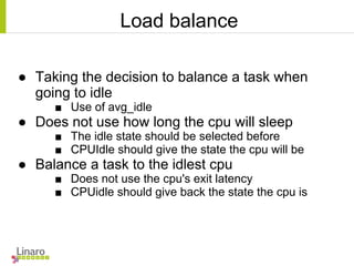 Load balance
● Taking the decision to balance a task when
going to idle
■ Use of avg_idle
● Does not use how long the cpu will sleep
■ The idle state should be selected before
■ CPUIdle should give the state the cpu will be
● Balance a task to the idlest cpu
■ Does not use the cpu's exit latency
■ CPUidle should give back the state the cpu is
 