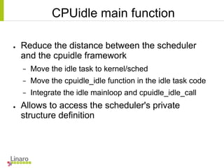 CPUidle main function
● Reduce the distance between the scheduler
and the cpuidle framework
− Move the idle task to kernel/sched
− Move the cpuidle_idle function in the idle task code
− Integrate the idle mainloop and cpuidle_idle_call
● Allows to access the scheduler's private
structure definition
 