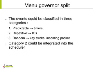 Menu governor split
● The events could be classified in three
categories :
1. Predictable → timers
2. Repetitive → IOs
3. Random → key stroke, incoming packet
● Category 2 could be integrated into the
scheduler
 
