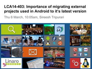 Thu 6 March, 10:05am, Sireesh Tripurari
LCA14-403: Importance of migrating external
projects used in Android to it’s latest version
 