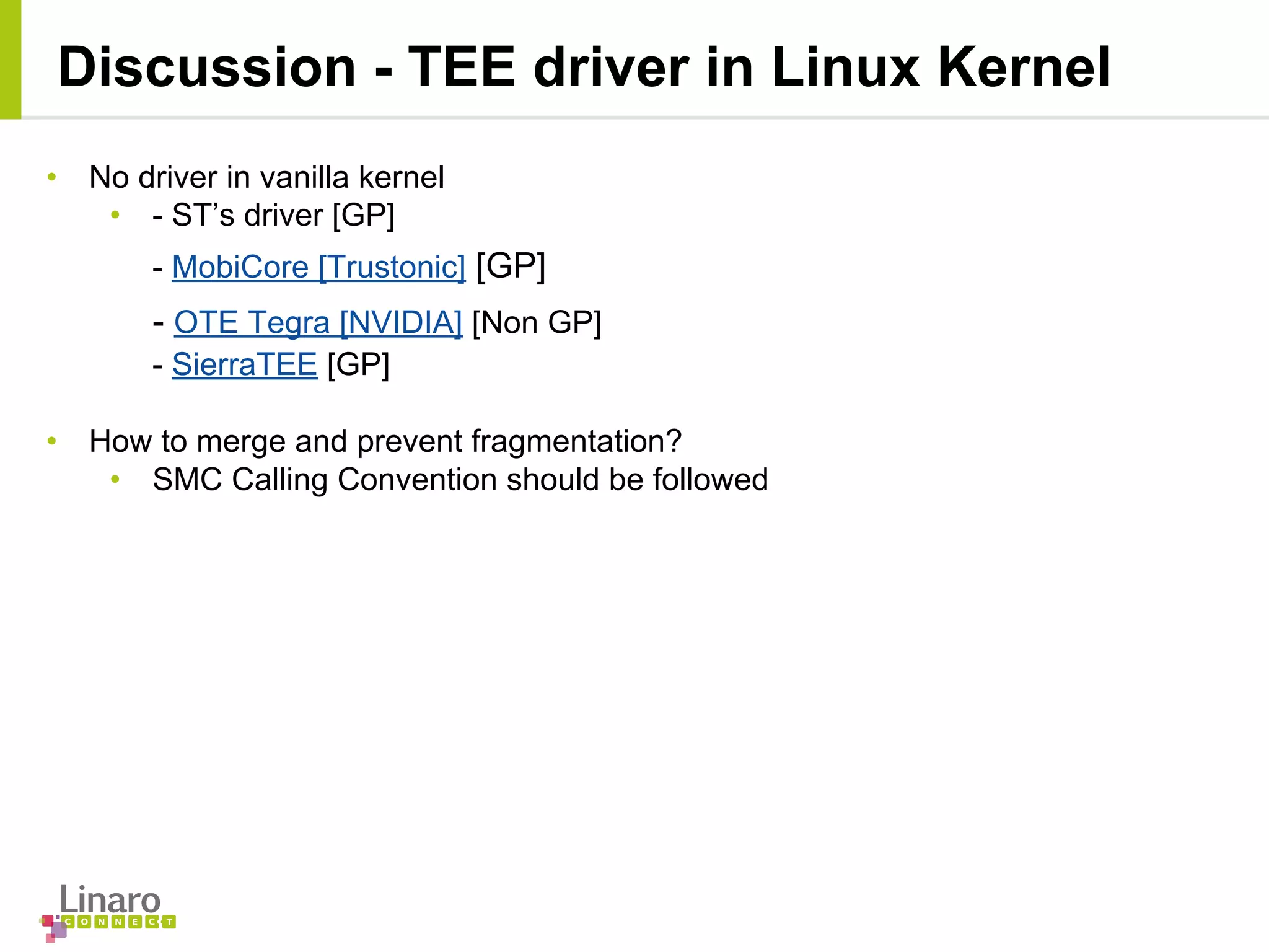 Discussion - TEE driver in Linux Kernel
• No driver in vanilla kernel
• - ST’s driver [GP]
- MobiCore [Trustonic] [GP]
- OTE Tegra [NVIDIA] [Non GP]
- SierraTEE [GP]
• How to merge and prevent fragmentation?
• SMC Calling Convention should be followed
 