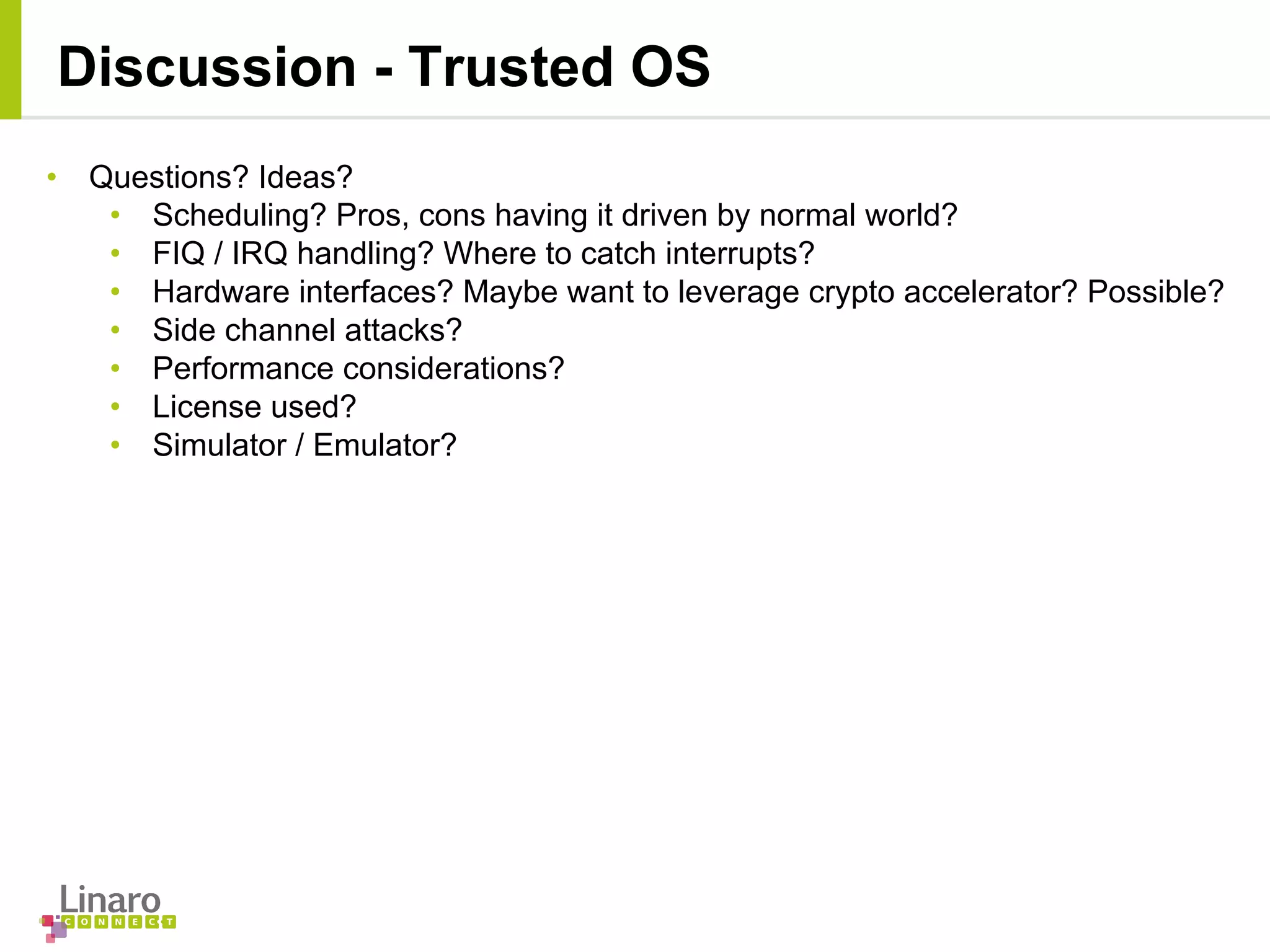 Discussion - Trusted OS
• Questions? Ideas?
• Scheduling? Pros, cons having it driven by normal world?
• FIQ / IRQ handling? Where to catch interrupts?
• Hardware interfaces? Maybe want to leverage crypto accelerator? Possible?
• Side channel attacks?
• Performance considerations?
• License used?
• Simulator / Emulator?
 