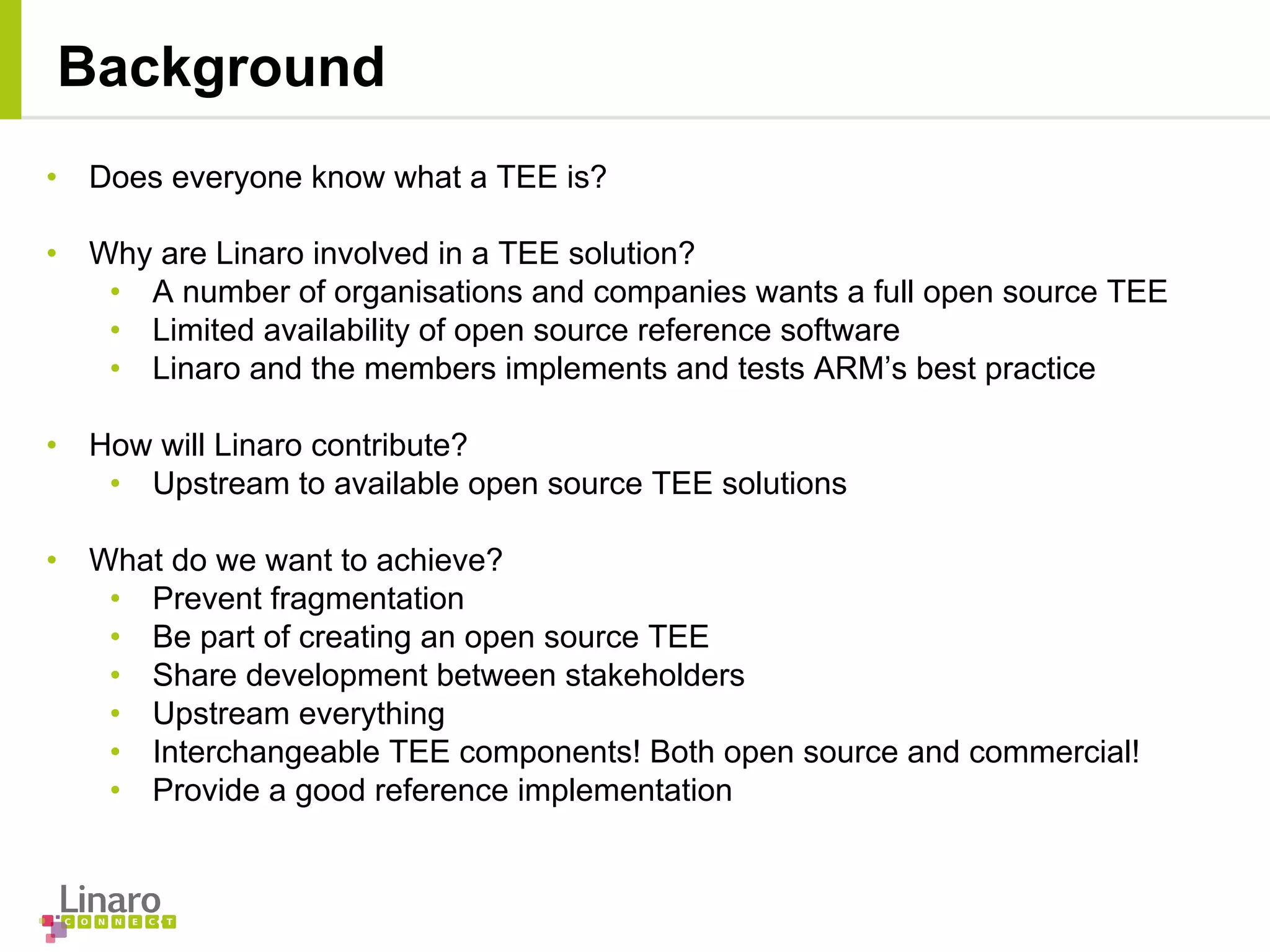• Does everyone know what a TEE is?
• Why are Linaro involved in a TEE solution?
• A number of organisations and companies wants a full open source TEE
• Limited availability of open source reference software
• Linaro and the members implements and tests ARM’s best practice
• How will Linaro contribute?
• Upstream to available open source TEE solutions
• What do we want to achieve?
• Prevent fragmentation
• Be part of creating an open source TEE
• Share development between stakeholders
• Upstream everything
• Interchangeable TEE components! Both open source and commercial!
• Provide a good reference implementation
Background
 
