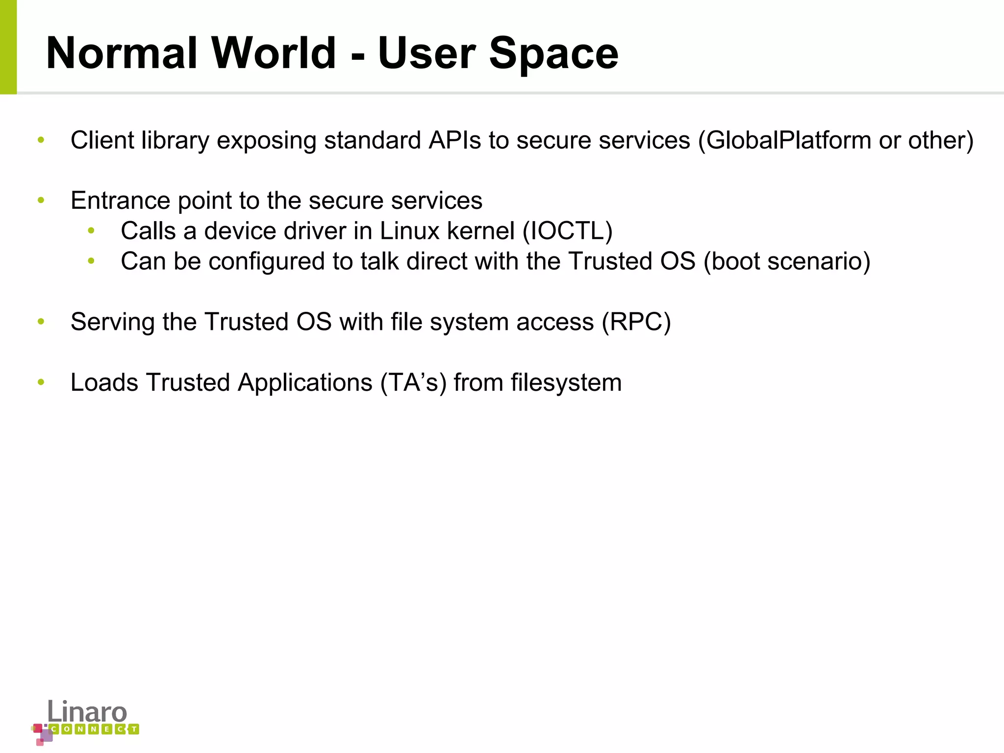 • Client library exposing standard APIs to secure services (GlobalPlatform or other)
• Entrance point to the secure services
• Calls a device driver in Linux kernel (IOCTL)
• Can be configured to talk direct with the Trusted OS (boot scenario)
• Serving the Trusted OS with file system access (RPC)
• Loads Trusted Applications (TA’s) from filesystem
Normal World - User Space
 