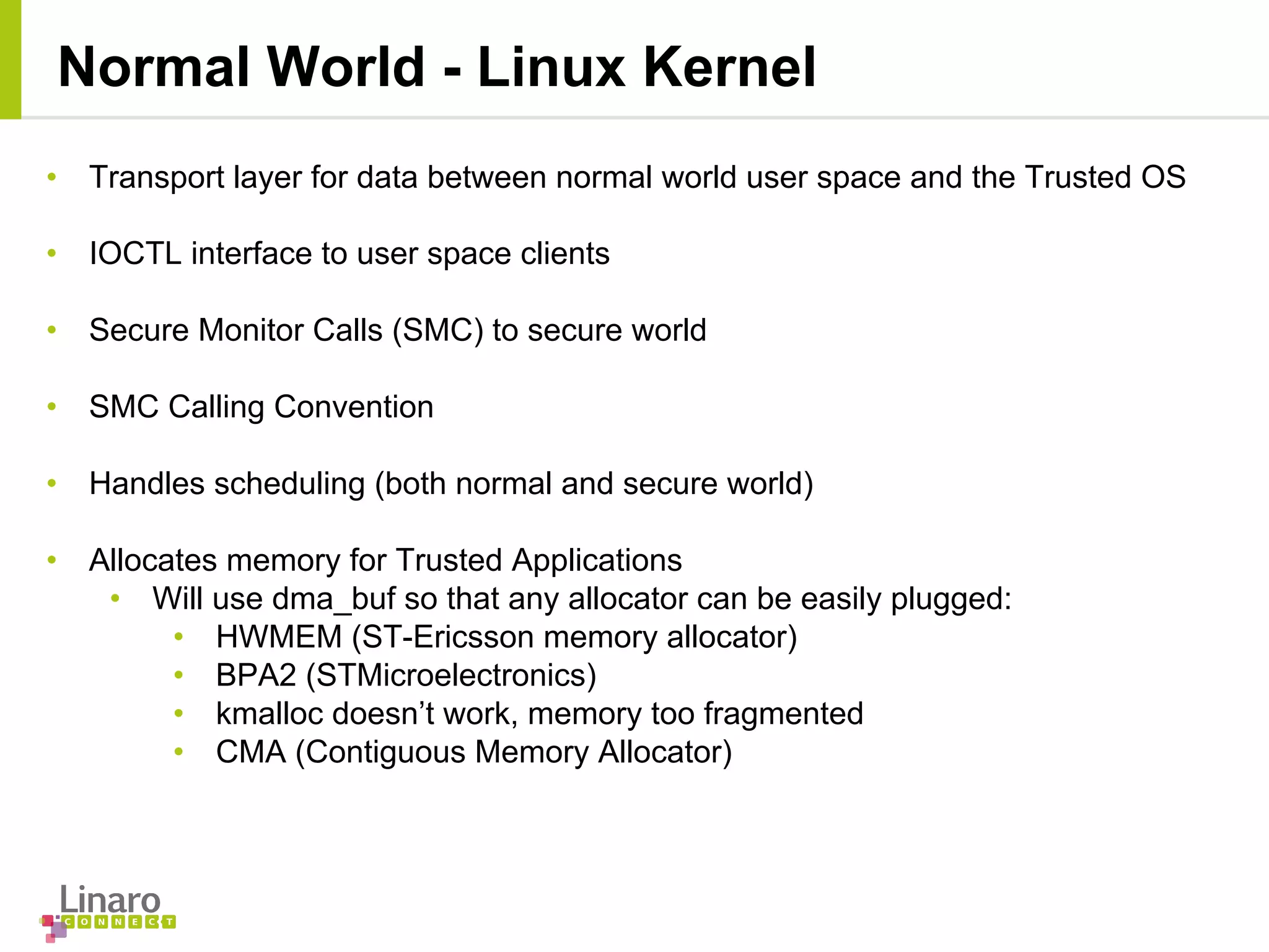 • Transport layer for data between normal world user space and the Trusted OS
• IOCTL interface to user space clients
• Secure Monitor Calls (SMC) to secure world
• SMC Calling Convention
• Handles scheduling (both normal and secure world)
• Allocates memory for Trusted Applications
• Will use dma_buf so that any allocator can be easily plugged:
• HWMEM (ST-Ericsson memory allocator)
• BPA2 (STMicroelectronics)
• kmalloc doesn’t work, memory too fragmented
• CMA (Contiguous Memory Allocator)
Normal World - Linux Kernel
 