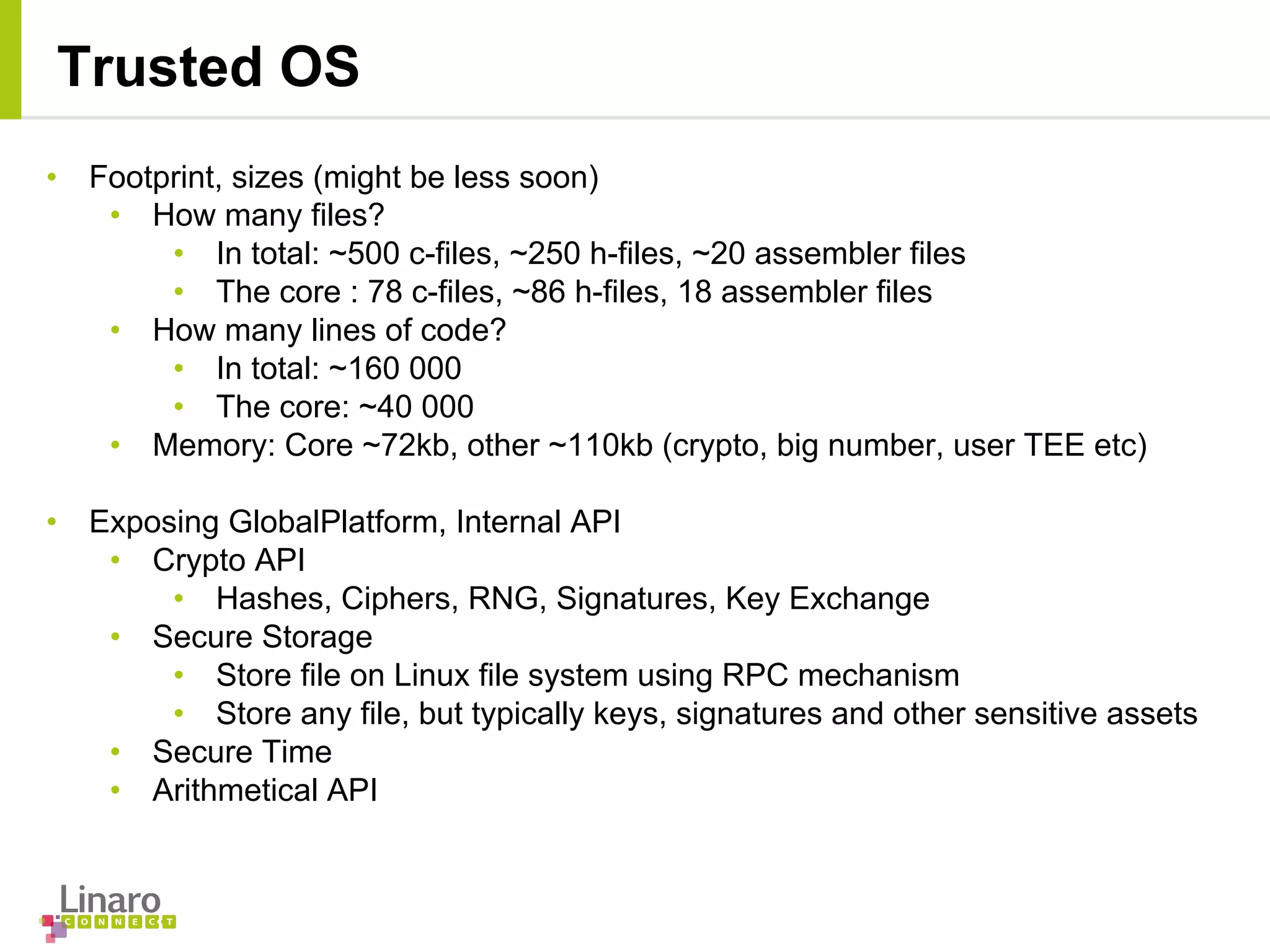 • Footprint, sizes (might be less soon)
• How many files?
• In total: ~500 c-files, ~250 h-files, ~20 assembler files
• The core : 78 c-files, ~86 h-files, 18 assembler files
• How many lines of code?
• In total: ~160 000
• The core: ~40 000
• Memory: Core ~72kb, other ~110kb (crypto, big number, user TEE etc)
• Exposing GlobalPlatform, Internal API
• Crypto API
• Hashes, Ciphers, RNG, Signatures, Key Exchange
• Secure Storage
• Store file on Linux file system using RPC mechanism
• Store any file, but typically keys, signatures and other sensitive assets
• Secure Time
• Arithmetical API
Trusted OS
 
