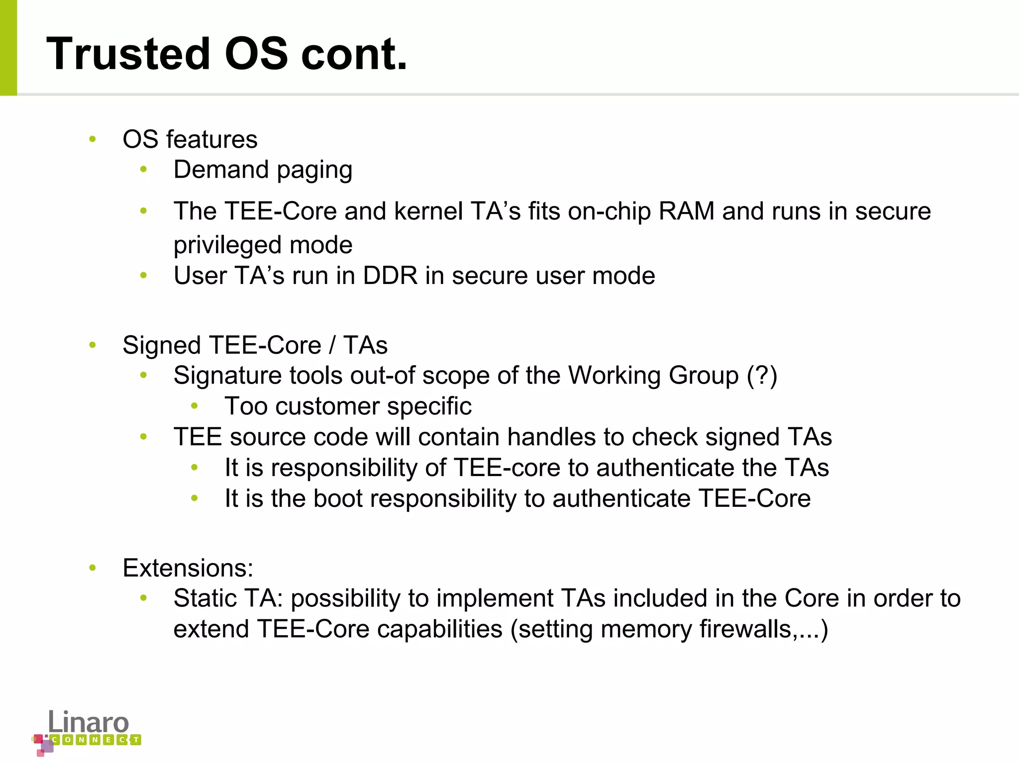 • OS features
• Demand paging
• The TEE-Core and kernel TA’s fits on-chip RAM and runs in secure
privileged mode
• User TA’s run in DDR in secure user mode
• Signed TEE-Core / TAs
• Signature tools out-of scope of the Working Group (?)
• Too customer specific
• TEE source code will contain handles to check signed TAs
• It is responsibility of TEE-core to authenticate the TAs
• It is the boot responsibility to authenticate TEE-Core
• Extensions:
• Static TA: possibility to implement TAs included in the Core in order to
extend TEE-Core capabilities (setting memory firewalls,...)
Trusted OS cont.
 