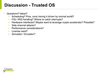 Discussion - Trusted OS
• Questions? Ideas?
• Scheduling? Pros, cons having it driven by normal world?
• FIQ / IRQ handling? Where to catch interrupts?
• Hardware interfaces? Maybe want to leverage crypto accelerator? Possible?
• Side channel attacks?
• Performance considerations?
• License used?
• Simulator / Emulator?
 