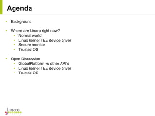 • Background
• Where are Linaro right now?
• Normal world
• Linux kernel TEE device driver
• Secure monitor
• Trusted OS
• Open Discussion
• GlobalPlatform vs other API’s
• Linux kernel TEE device driver
• Trusted OS
Agenda
 