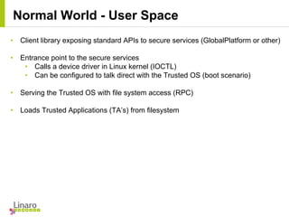 • Client library exposing standard APIs to secure services (GlobalPlatform or other)
• Entrance point to the secure services
• Calls a device driver in Linux kernel (IOCTL)
• Can be configured to talk direct with the Trusted OS (boot scenario)
• Serving the Trusted OS with file system access (RPC)
• Loads Trusted Applications (TA’s) from filesystem
Normal World - User Space
 