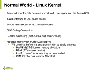 • Transport layer for data between normal world user space and the Trusted OS
• IOCTL interface to user space clients
• Secure Monitor Calls (SMC) to secure world
• SMC Calling Convention
• Handles scheduling (both normal and secure world)
• Allocates memory for Trusted Applications
• Will use dma_buf so that any allocator can be easily plugged:
• HWMEM (ST-Ericsson memory allocator)
• BPA2 (STMicroelectronics)
• kmalloc doesn’t work, memory too fragmented
• CMA (Contiguous Memory Allocator)
Normal World - Linux Kernel
 