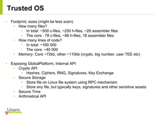 • Footprint, sizes (might be less soon)
• How many files?
• In total: ~500 c-files, ~250 h-files, ~20 assembler files
• The core : 78 c-files, ~86 h-files, 18 assembler files
• How many lines of code?
• In total: ~160 000
• The core: ~40 000
• Memory: Core ~72kb, other ~110kb (crypto, big number, user TEE etc)
• Exposing GlobalPlatform, Internal API
• Crypto API
• Hashes, Ciphers, RNG, Signatures, Key Exchange
• Secure Storage
• Store file on Linux file system using RPC mechanism
• Store any file, but typically keys, signatures and other sensitive assets
• Secure Time
• Arithmetical API
Trusted OS
 