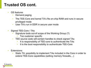 • OS features
• Demand paging
• The TEE-Core and kernel TA’s fits on-chip RAM and runs in secure
privileged mode
• User TA’s run in DDR in secure user mode
• Signed TEE-Core / TAs
• Signature tools out-of scope of the Working Group (?)
• Too customer specific
• TEE source code will contain handles to check signed TAs
• It is responsibility of TEE-core to authenticate the TAs
• It is the boot responsibility to authenticate TEE-Core
• Extensions:
• Static TA: possibility to implement TAs included in the Core in order to
extend TEE-Core capabilities (setting memory firewalls,...)
Trusted OS cont.
 